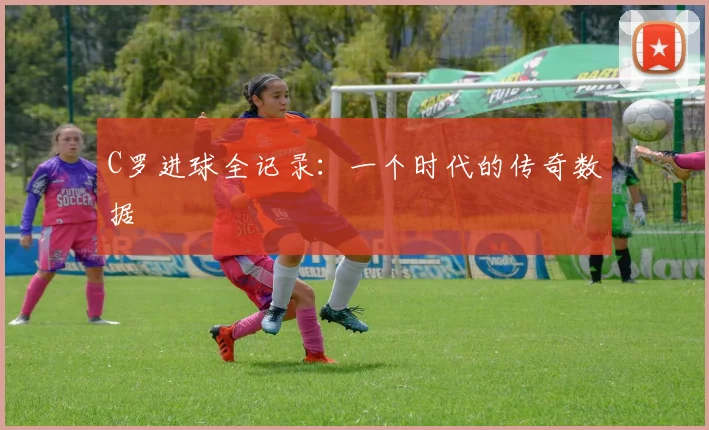 C罗进球全记录：一个时代的传奇数据