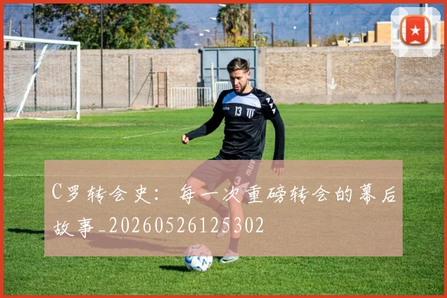 C罗转会史：每一次重磅转会的幕后故事_20260526125302